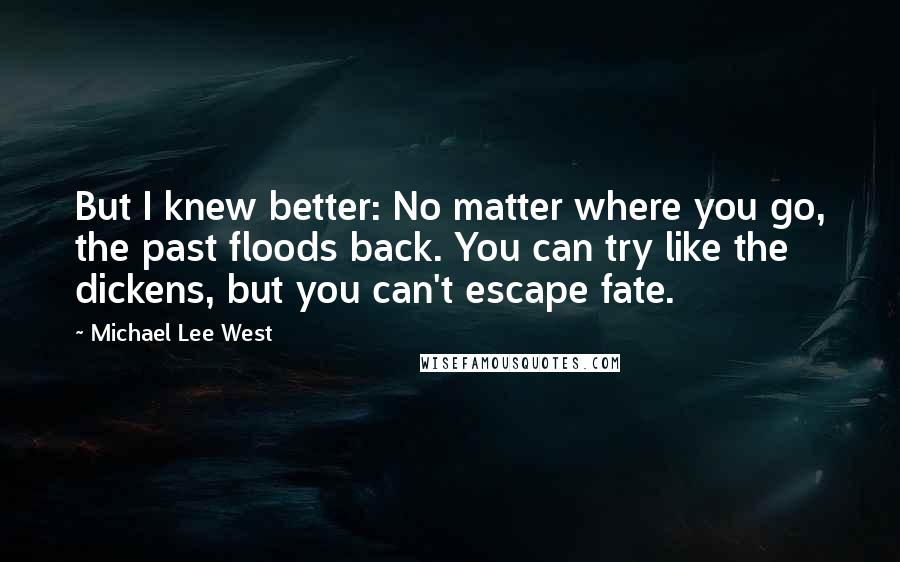 Michael Lee West Quotes: But I knew better: No matter where you go, the past floods back. You can try like the dickens, but you can't escape fate.