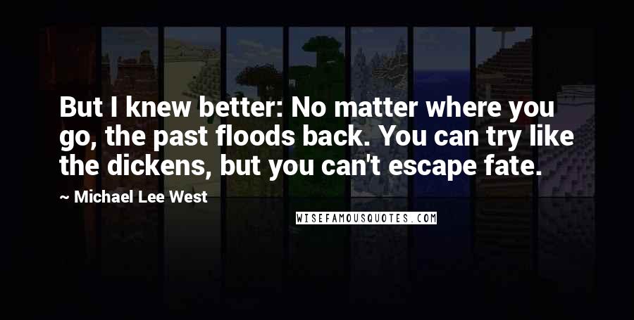 Michael Lee West Quotes: But I knew better: No matter where you go, the past floods back. You can try like the dickens, but you can't escape fate.