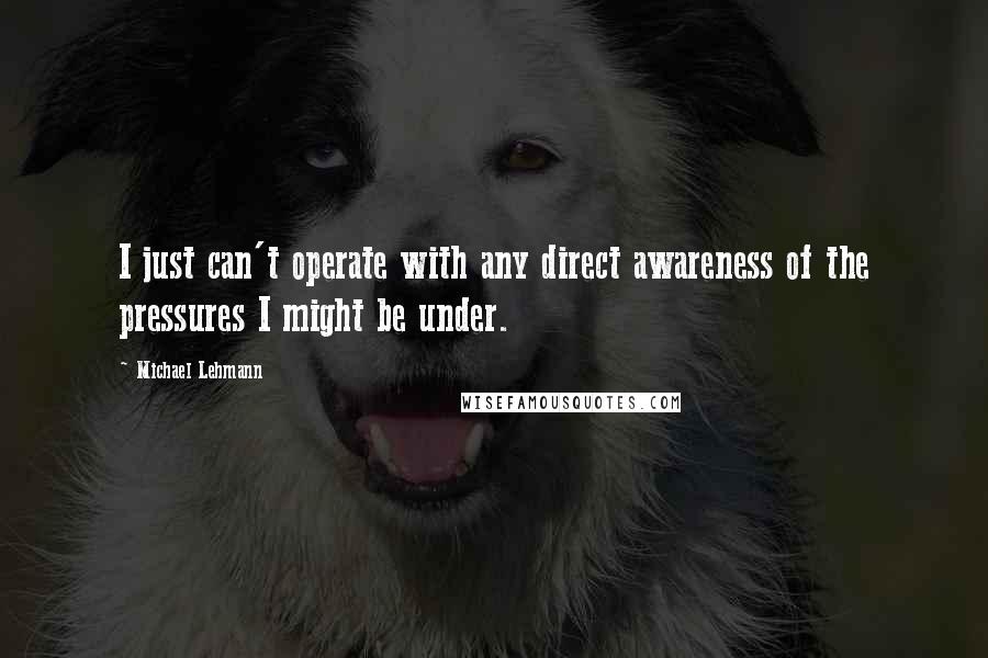 Michael Lehmann Quotes: I just can't operate with any direct awareness of the pressures I might be under.