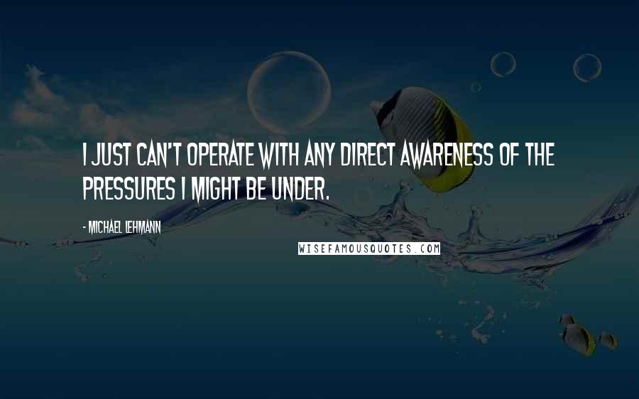 Michael Lehmann Quotes: I just can't operate with any direct awareness of the pressures I might be under.