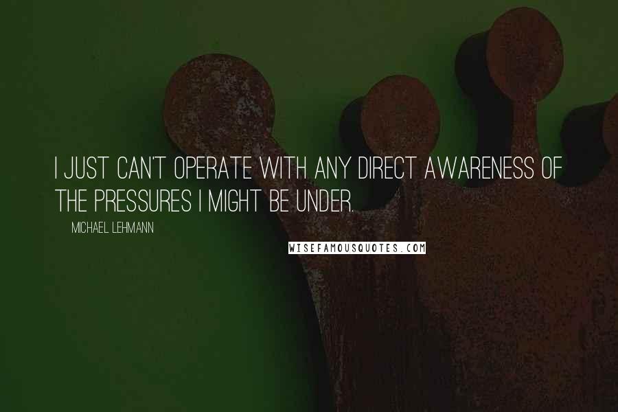 Michael Lehmann Quotes: I just can't operate with any direct awareness of the pressures I might be under.