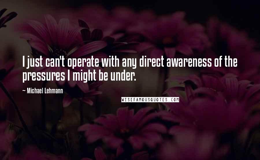 Michael Lehmann Quotes: I just can't operate with any direct awareness of the pressures I might be under.