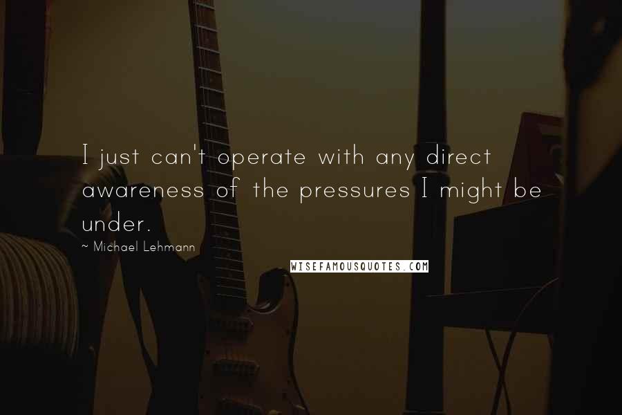 Michael Lehmann Quotes: I just can't operate with any direct awareness of the pressures I might be under.