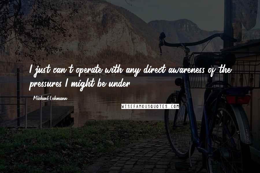 Michael Lehmann Quotes: I just can't operate with any direct awareness of the pressures I might be under.