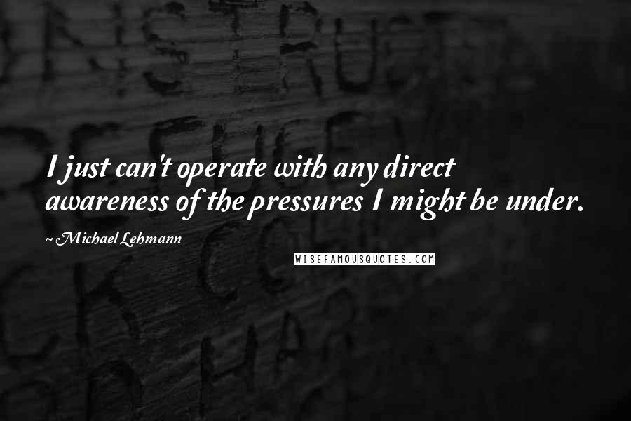 Michael Lehmann Quotes: I just can't operate with any direct awareness of the pressures I might be under.