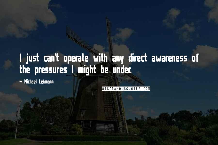 Michael Lehmann Quotes: I just can't operate with any direct awareness of the pressures I might be under.