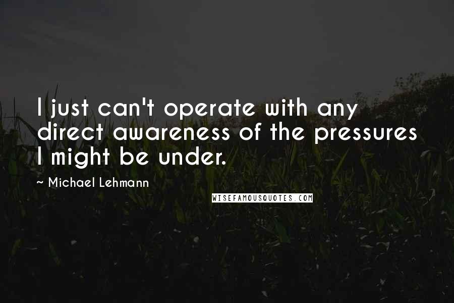 Michael Lehmann Quotes: I just can't operate with any direct awareness of the pressures I might be under.