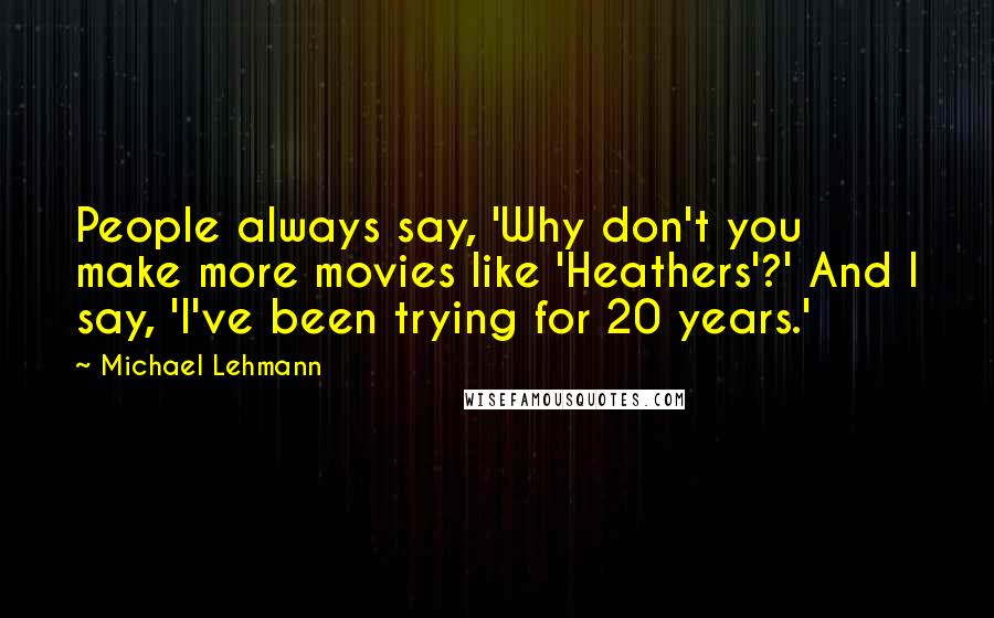 Michael Lehmann Quotes: People always say, 'Why don't you make more movies like 'Heathers'?' And I say, 'I've been trying for 20 years.'