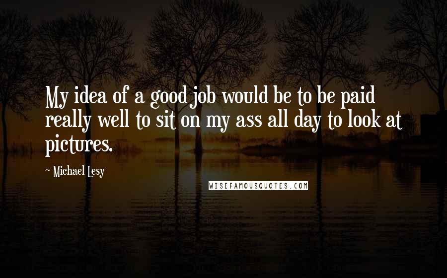 Michael Lesy Quotes: My idea of a good job would be to be paid really well to sit on my ass all day to look at pictures.