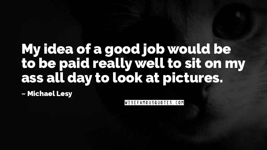 Michael Lesy Quotes: My idea of a good job would be to be paid really well to sit on my ass all day to look at pictures.