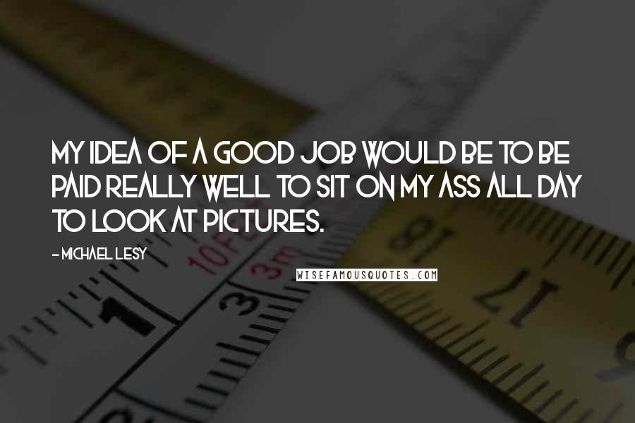 Michael Lesy Quotes: My idea of a good job would be to be paid really well to sit on my ass all day to look at pictures.