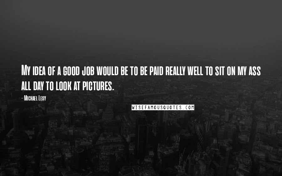 Michael Lesy Quotes: My idea of a good job would be to be paid really well to sit on my ass all day to look at pictures.