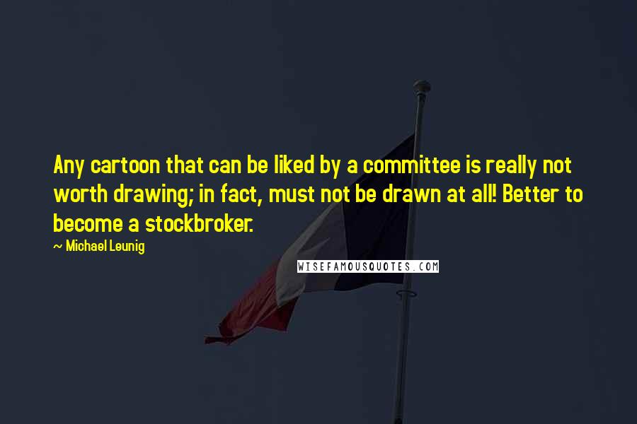 Michael Leunig Quotes: Any cartoon that can be liked by a committee is really not worth drawing; in fact, must not be drawn at all! Better to become a stockbroker.