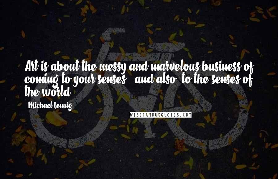 Michael Leunig Quotes: Art is about the messy and marvelous business of coming to your senses - and also, to the senses of the world.