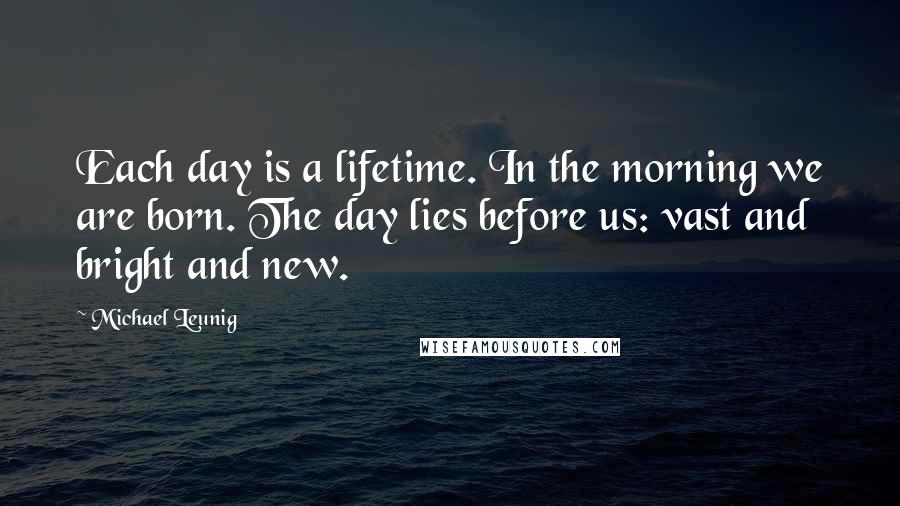 Michael Leunig Quotes: Each day is a lifetime. In the morning we are born. The day lies before us: vast and bright and new.