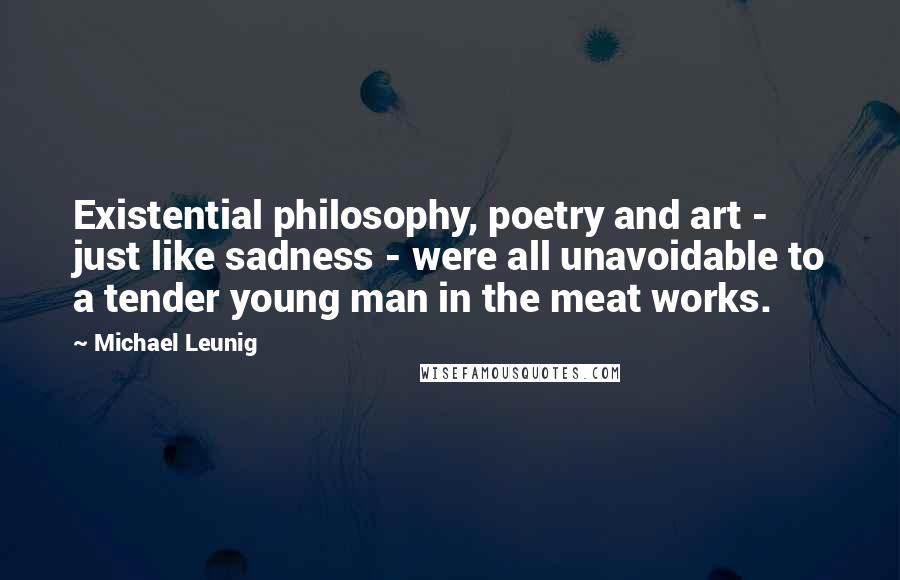 Michael Leunig Quotes: Existential philosophy, poetry and art - just like sadness - were all unavoidable to a tender young man in the meat works.