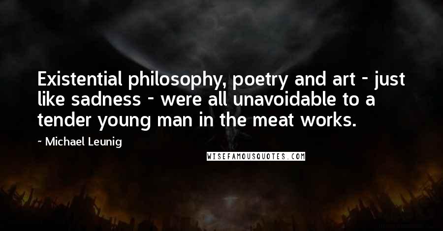 Michael Leunig Quotes: Existential philosophy, poetry and art - just like sadness - were all unavoidable to a tender young man in the meat works.