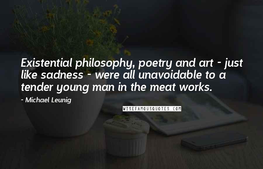 Michael Leunig Quotes: Existential philosophy, poetry and art - just like sadness - were all unavoidable to a tender young man in the meat works.