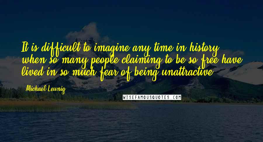 Michael Leunig Quotes: It is difficult to imagine any time in history when so many people claiming to be so free have lived in so much fear of being unattractive.