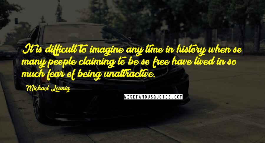 Michael Leunig Quotes: It is difficult to imagine any time in history when so many people claiming to be so free have lived in so much fear of being unattractive.