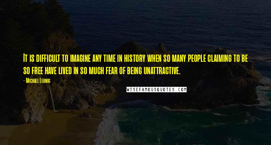 Michael Leunig Quotes: It is difficult to imagine any time in history when so many people claiming to be so free have lived in so much fear of being unattractive.