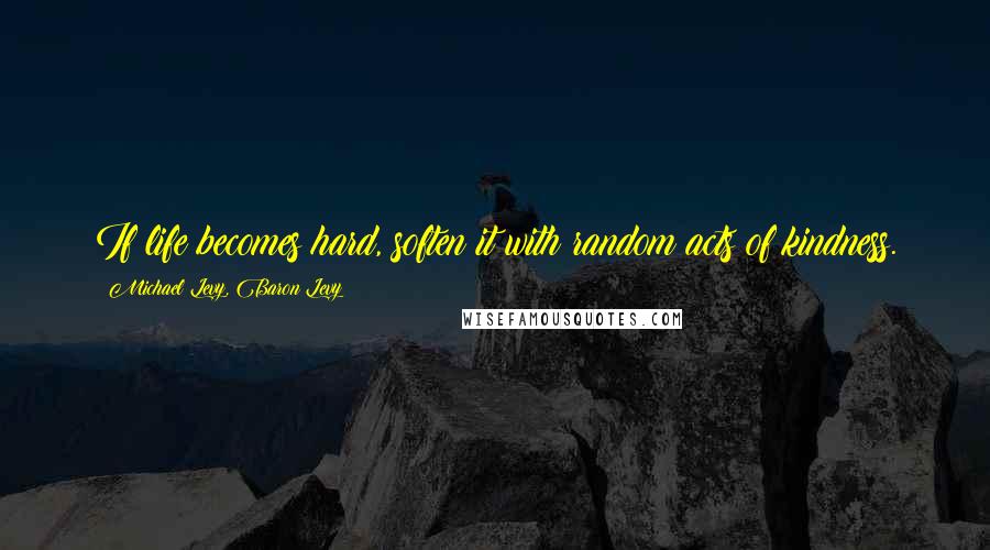 Michael Levy, Baron Levy Quotes: If life becomes hard, soften it with random acts of kindness.