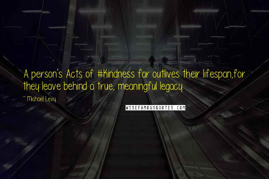 Michael Levy Quotes: A person's Acts of #Kindness far outlives their lifespan,for they leave behind a true, meaningful legacy.