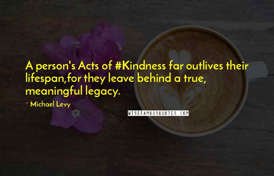 Michael Levy Quotes: A person's Acts of #Kindness far outlives their lifespan,for they leave behind a true, meaningful legacy.