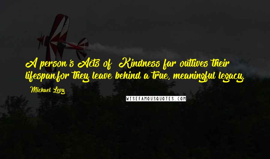 Michael Levy Quotes: A person's Acts of #Kindness far outlives their lifespan,for they leave behind a true, meaningful legacy.
