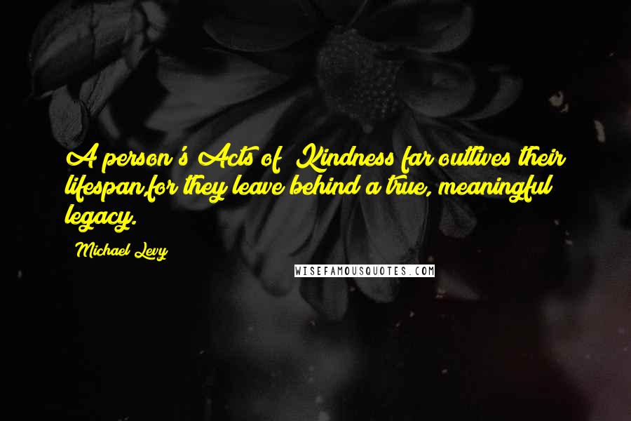 Michael Levy Quotes: A person's Acts of #Kindness far outlives their lifespan,for they leave behind a true, meaningful legacy.