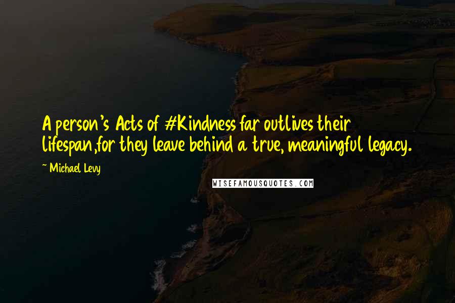 Michael Levy Quotes: A person's Acts of #Kindness far outlives their lifespan,for they leave behind a true, meaningful legacy.