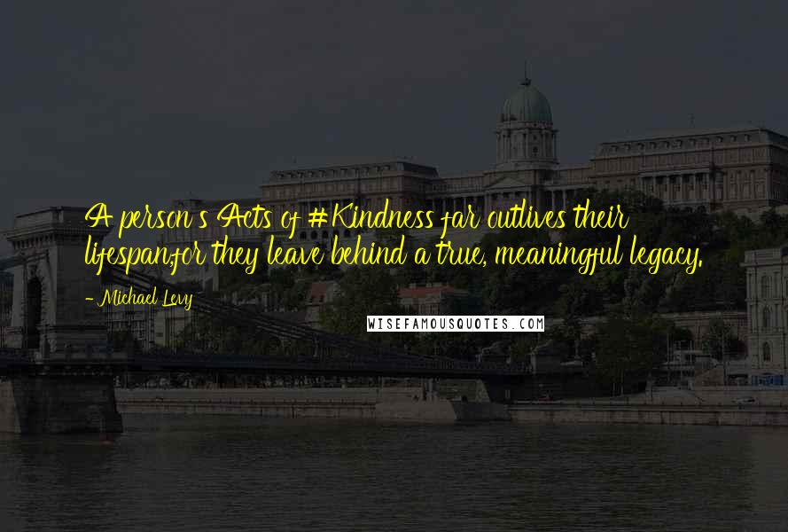 Michael Levy Quotes: A person's Acts of #Kindness far outlives their lifespan,for they leave behind a true, meaningful legacy.