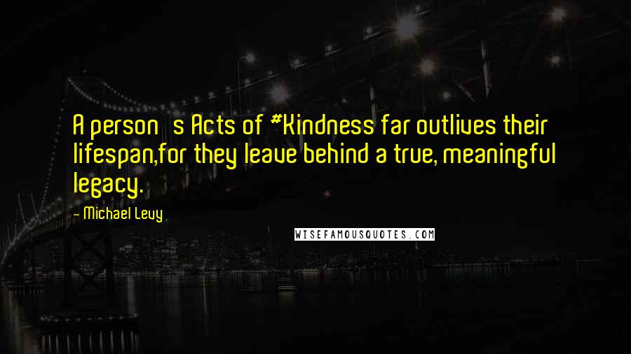 Michael Levy Quotes: A person's Acts of #Kindness far outlives their lifespan,for they leave behind a true, meaningful legacy.
