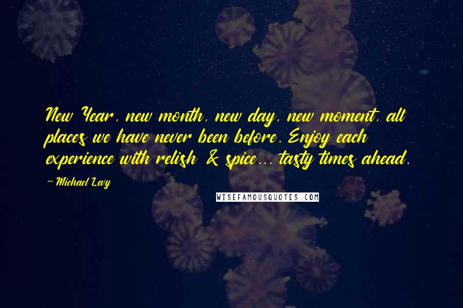 Michael Levy Quotes: New Year, new month, new day, new moment, all places we have never been before. Enjoy each experience with relish & spice... tasty times ahead.