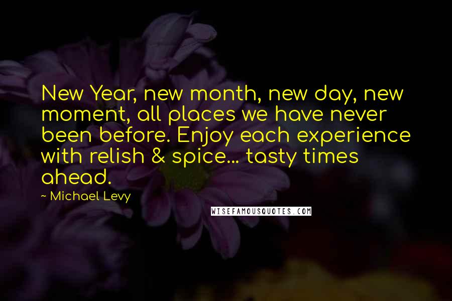 Michael Levy Quotes: New Year, new month, new day, new moment, all places we have never been before. Enjoy each experience with relish & spice... tasty times ahead.