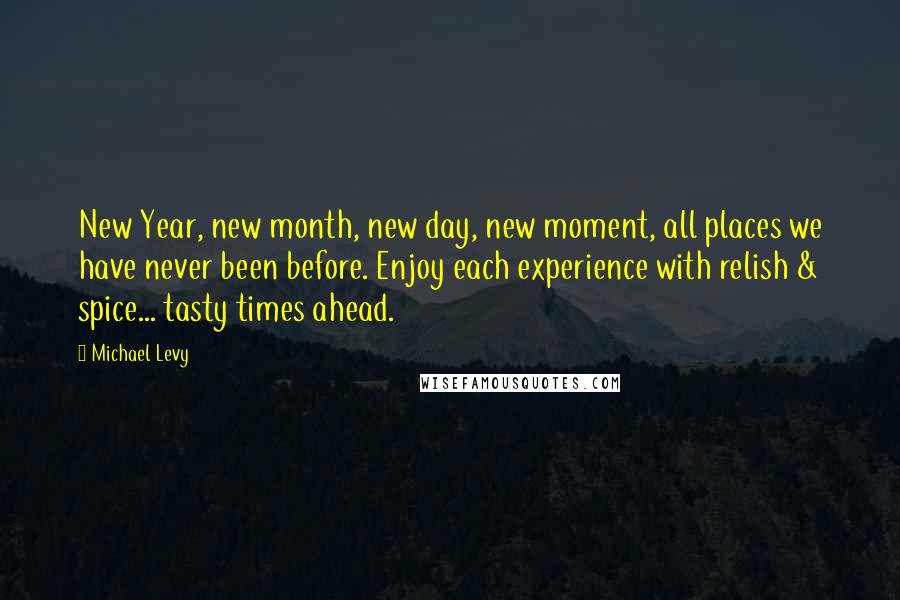 Michael Levy Quotes: New Year, new month, new day, new moment, all places we have never been before. Enjoy each experience with relish & spice... tasty times ahead.