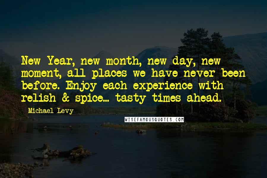 Michael Levy Quotes: New Year, new month, new day, new moment, all places we have never been before. Enjoy each experience with relish & spice... tasty times ahead.