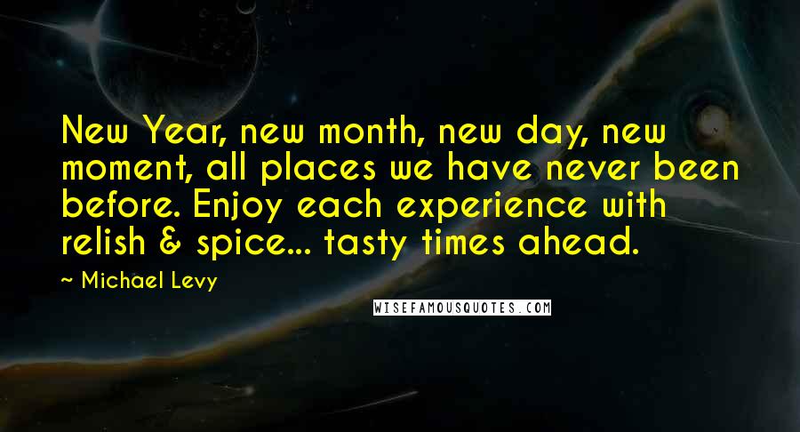 Michael Levy Quotes: New Year, new month, new day, new moment, all places we have never been before. Enjoy each experience with relish & spice... tasty times ahead.