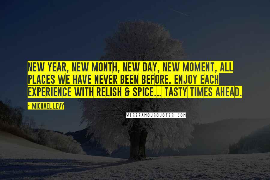 Michael Levy Quotes: New Year, new month, new day, new moment, all places we have never been before. Enjoy each experience with relish & spice... tasty times ahead.