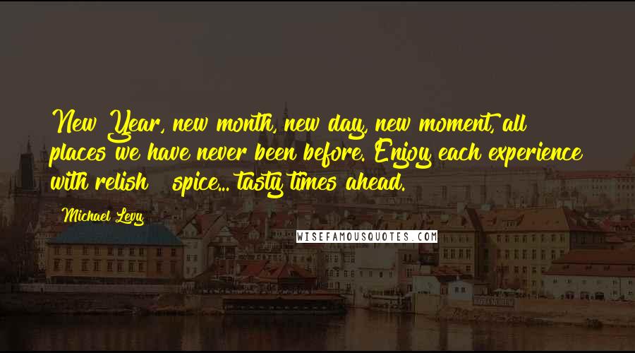 Michael Levy Quotes: New Year, new month, new day, new moment, all places we have never been before. Enjoy each experience with relish & spice... tasty times ahead.