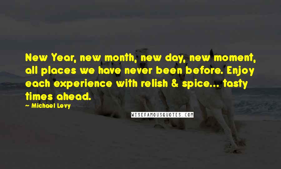 Michael Levy Quotes: New Year, new month, new day, new moment, all places we have never been before. Enjoy each experience with relish & spice... tasty times ahead.