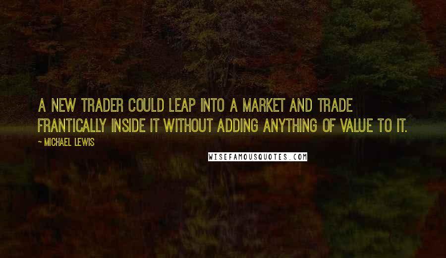 Michael Lewis Quotes: A new trader could leap into a market and trade frantically inside it without adding anything of value to it.
