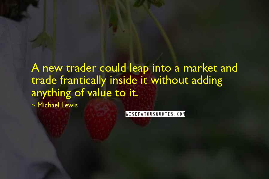 Michael Lewis Quotes: A new trader could leap into a market and trade frantically inside it without adding anything of value to it.