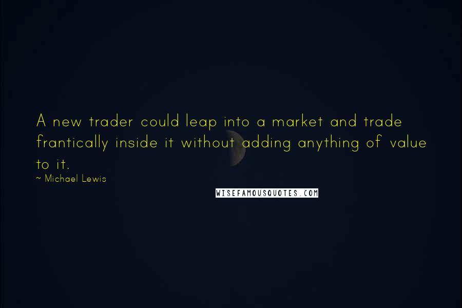 Michael Lewis Quotes: A new trader could leap into a market and trade frantically inside it without adding anything of value to it.