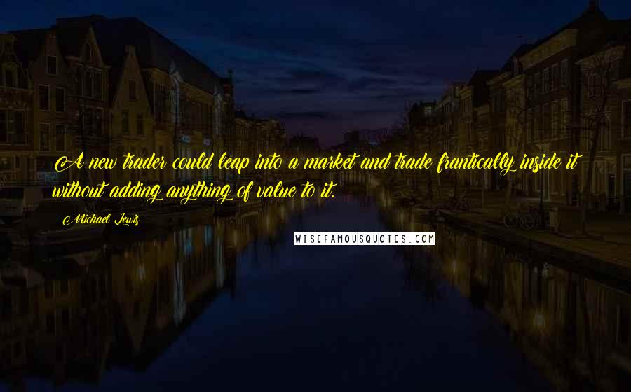 Michael Lewis Quotes: A new trader could leap into a market and trade frantically inside it without adding anything of value to it.