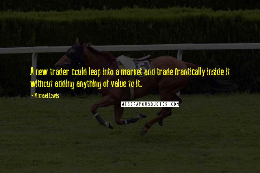 Michael Lewis Quotes: A new trader could leap into a market and trade frantically inside it without adding anything of value to it.