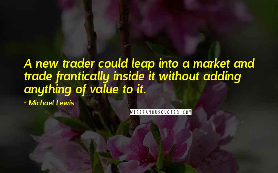 Michael Lewis Quotes: A new trader could leap into a market and trade frantically inside it without adding anything of value to it.