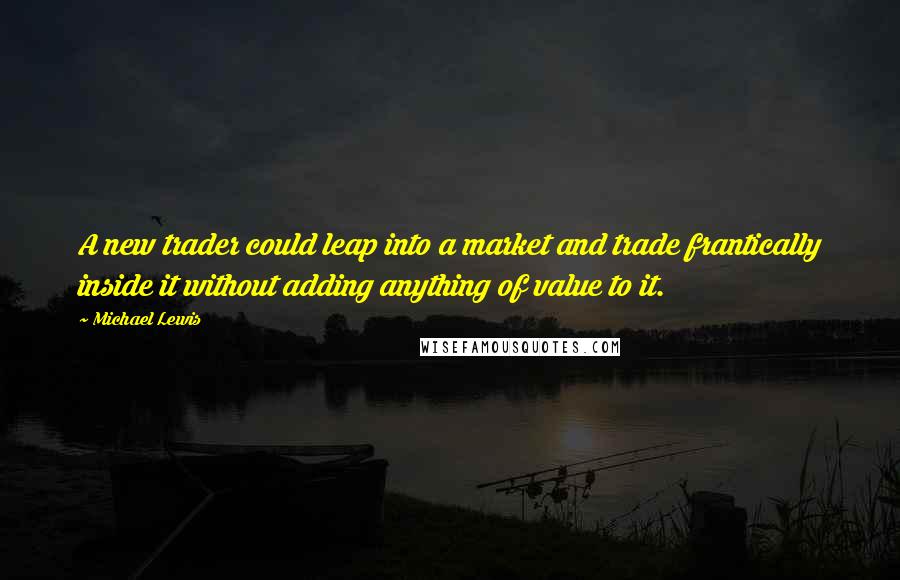 Michael Lewis Quotes: A new trader could leap into a market and trade frantically inside it without adding anything of value to it.