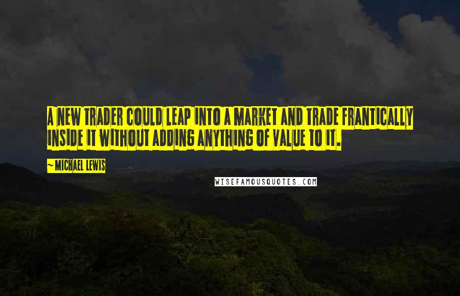 Michael Lewis Quotes: A new trader could leap into a market and trade frantically inside it without adding anything of value to it.