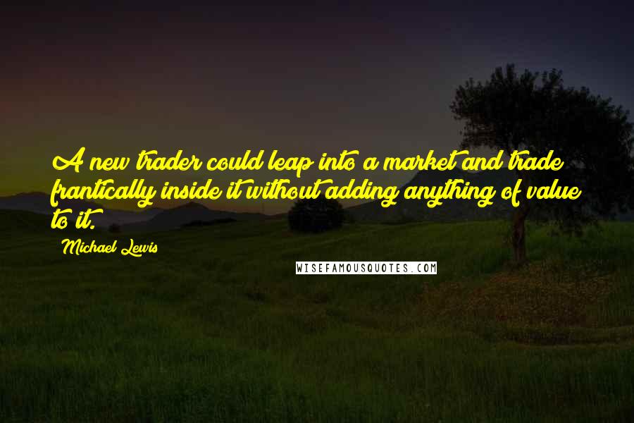 Michael Lewis Quotes: A new trader could leap into a market and trade frantically inside it without adding anything of value to it.